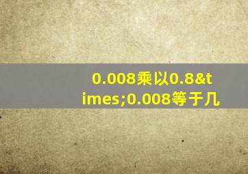 0.008乘以0.8×0.008等于几