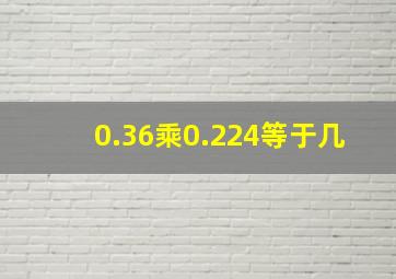 0.36乘0.224等于几