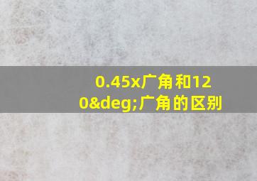 0.45x广角和120°广角的区别