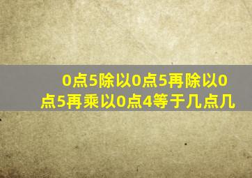 0点5除以0点5再除以0点5再乘以0点4等于几点几