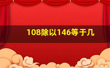 108除以146等于几