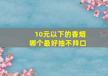 10元以下的香烟哪个最好抽不辡口