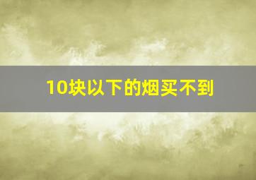 10块以下的烟买不到