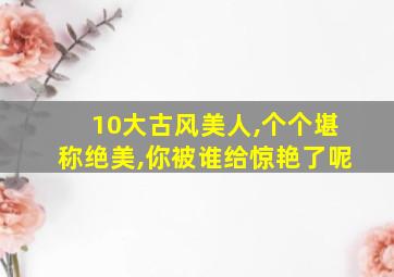 10大古风美人,个个堪称绝美,你被谁给惊艳了呢