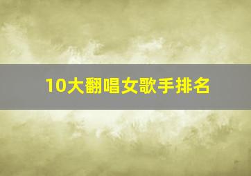 10大翻唱女歌手排名