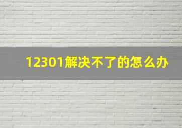 12301解决不了的怎么办