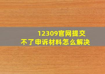 12309官网提交不了申诉材料怎么解决