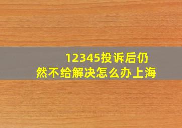 12345投诉后仍然不给解决怎么办上海