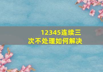 12345连续三次不处理如何解决