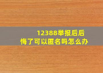 12388举报后后悔了可以匿名吗怎么办