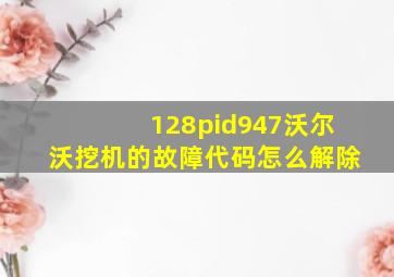 128pid947沃尔沃挖机的故障代码怎么解除