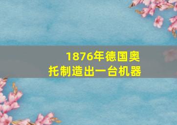 1876年德国奥托制造出一台机器