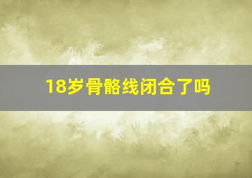 18岁骨骼线闭合了吗