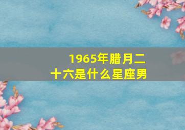 1965年腊月二十六是什么星座男