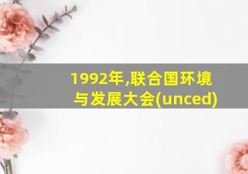 1992年,联合国环境与发展大会(unced)