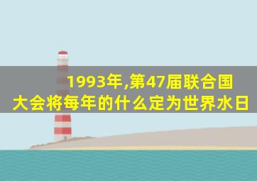 1993年,第47届联合国大会将每年的什么定为世界水日