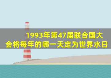 1993年第47届联合国大会将每年的哪一天定为世界水日