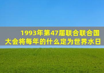 1993年第47届联合联合国大会将每年的什么定为世界水日