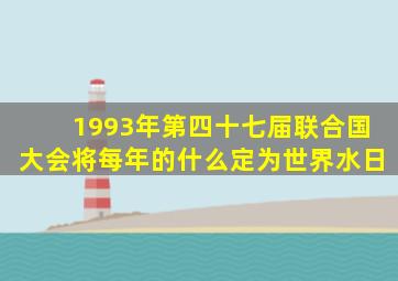 1993年第四十七届联合国大会将每年的什么定为世界水日