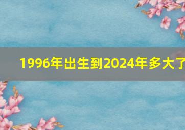 1996年出生到2024年多大了