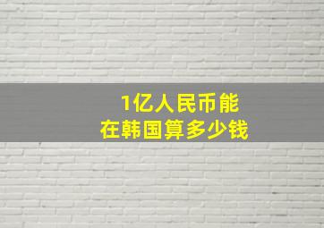 1亿人民币能在韩国算多少钱