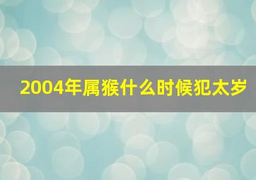 2004年属猴什么时候犯太岁