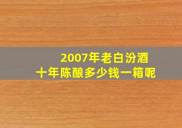 2007年老白汾酒十年陈酿多少钱一箱呢