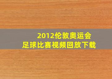 2012伦敦奥运会足球比赛视频回放下载