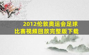 2012伦敦奥运会足球比赛视频回放完整版下载