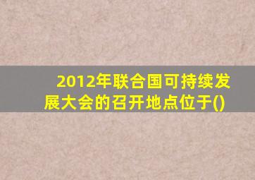 2012年联合国可持续发展大会的召开地点位于()