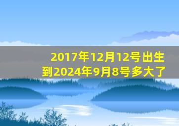 2017年12月12号出生到2024年9月8号多大了