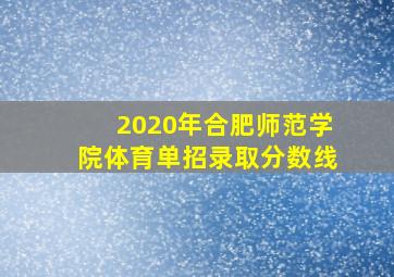 2020年合肥师范学院体育单招录取分数线