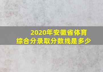 2020年安徽省体育综合分录取分数线是多少