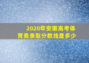 2020年安徽高考体育类录取分数线是多少