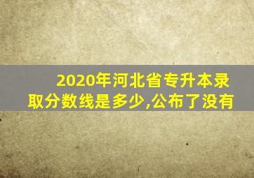 2020年河北省专升本录取分数线是多少,公布了没有