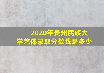 2020年贵州民族大学艺体录取分数线是多少