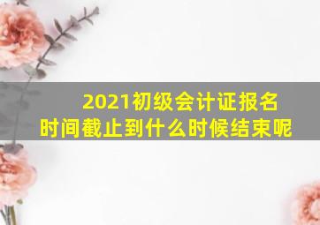 2021初级会计证报名时间截止到什么时候结束呢