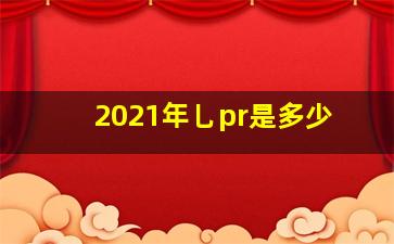 2021年乚pr是多少