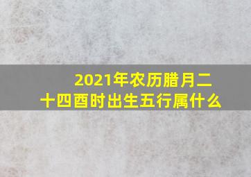 2021年农历腊月二十四酉时出生五行属什么