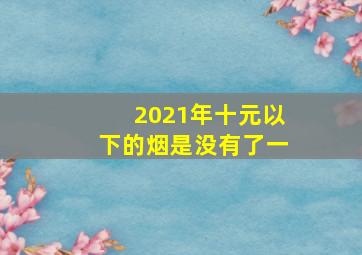 2021年十元以下的烟是没有了一