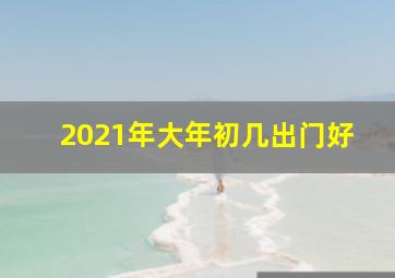 2021年大年初几出门好