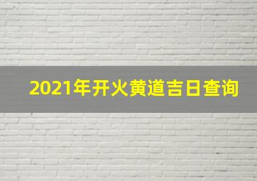 2021年开火黄道吉日查询