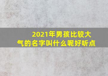 2021年男孩比较大气的名字叫什么呢好听点