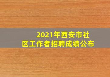 2021年西安市社区工作者招聘成绩公布