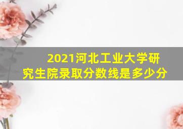 2021河北工业大学研究生院录取分数线是多少分