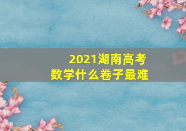 2021湖南高考数学什么卷子最难