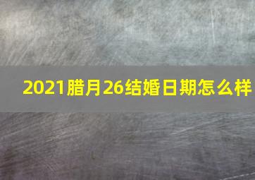 2021腊月26结婚日期怎么样