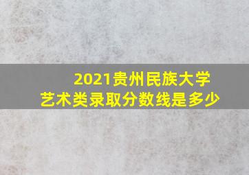 2021贵州民族大学艺术类录取分数线是多少