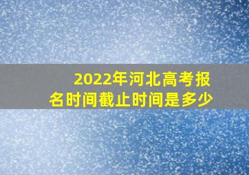 2022年河北高考报名时间截止时间是多少