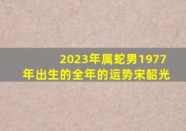 2023年属蛇男1977年出生的全年的运势宋韶光